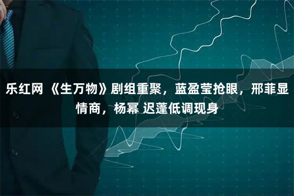乐红网 《生万物》剧组重聚，蓝盈莹抢眼，邢菲显情商，杨幂 迟蓬低调现身