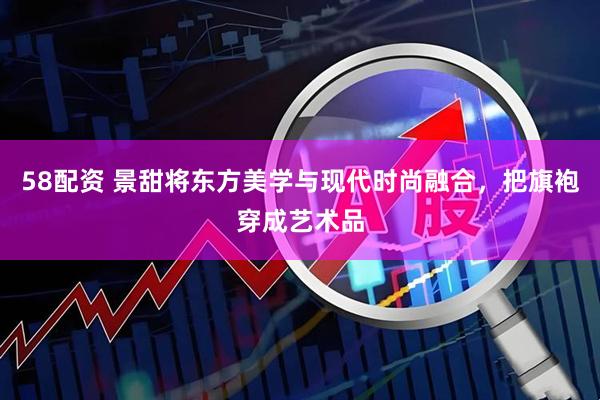 58配资 景甜将东方美学与现代时尚融合，把旗袍穿成艺术品