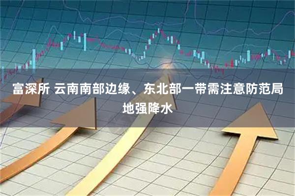富深所 云南南部边缘、东北部一带需注意防范局地强降水