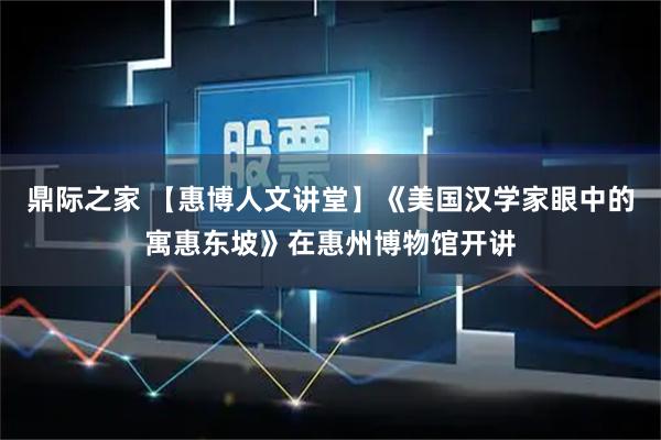 鼎际之家 【惠博人文讲堂】《美国汉学家眼中的寓惠东坡》在惠州博物馆开讲