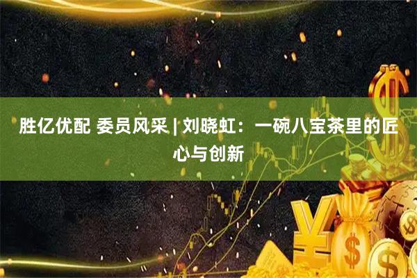 胜亿优配 委员风采 | 刘晓虹：一碗八宝茶里的匠心与创新