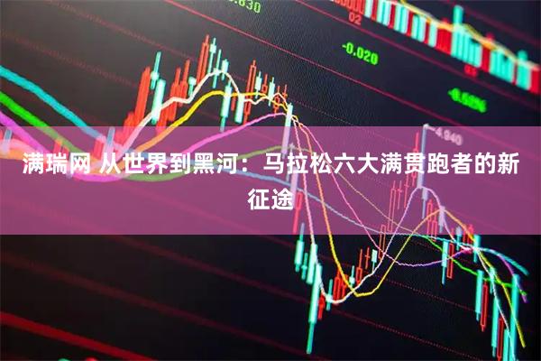 满瑞网 从世界到黑河：马拉松六大满贯跑者的新征途