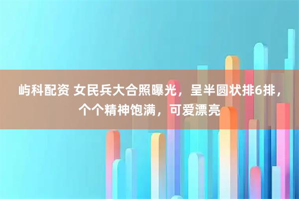 屿科配资 女民兵大合照曝光，呈半圆状排6排，个个精神饱满，可爱漂亮