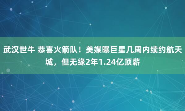 武汉世牛 恭喜火箭队！美媒曝巨星几周内续约航天城，但无缘2年1.24亿顶薪