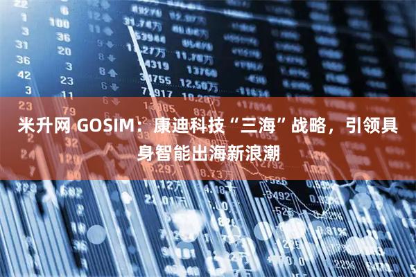 米升网 GOSIM：康迪科技“三海”战略，引领具身智能出海新浪潮
