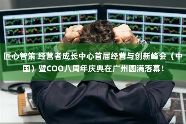 匠心智策 经营者成长中心首届经营与创新峰会（中国）暨COO八周年庆典在广州圆满落幕！