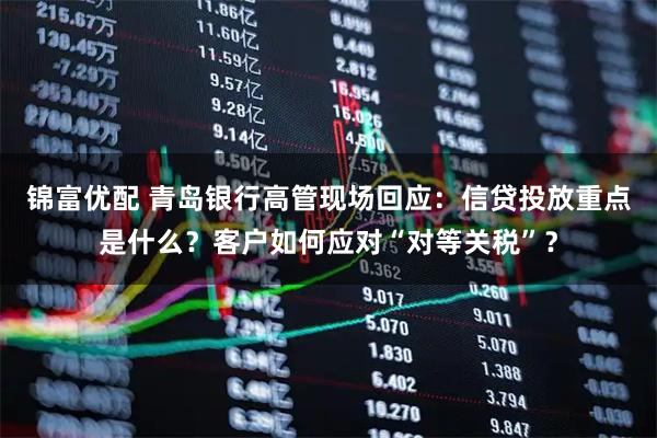 锦富优配 青岛银行高管现场回应：信贷投放重点是什么？客户如何应对“对等关税”？