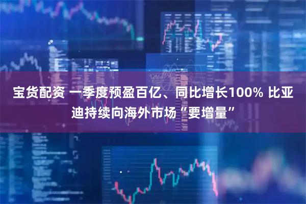 宝货配资 一季度预盈百亿、同比增长100% 比亚迪持续向海外市场“要增量”