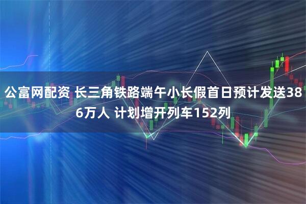 公富网配资 长三角铁路端午小长假首日预计发送386万人 计划增开列车152列