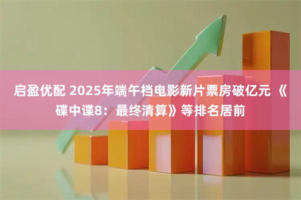 启盈优配 2025年端午档电影新片票房破亿元 《碟中谍8：最终清算》等排名居前