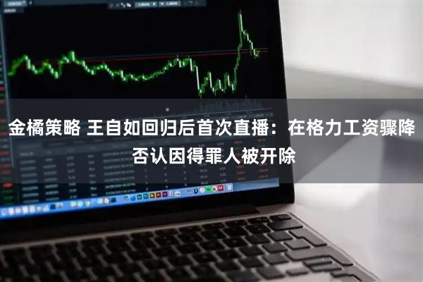 金橘策略 王自如回归后首次直播：在格力工资骤降 否认因得罪人被开除