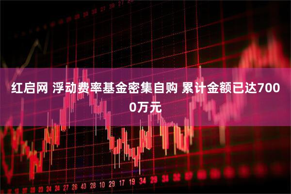 红启网 浮动费率基金密集自购 累计金额已达7000万元