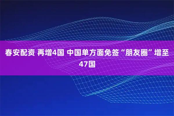 春安配资 再增4国 中国单方面免签“朋友圈”增至47国