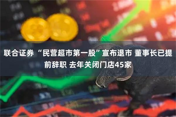 联合证券 “民营超市第一股”宣布退市 董事长已提前辞职 去年关闭门店45家