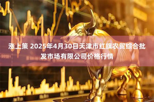 涨上策 2025年4月30日天津市红旗农贸综合批发市场有限公司价格行情