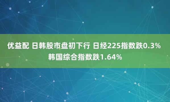 优益配 日韩股市盘初下行 日经225指数跌0.3% 韩国综合指数跌1.64%