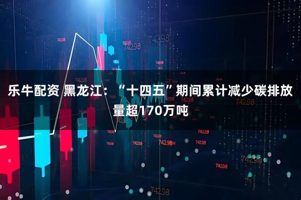 乐牛配资 黑龙江：“十四五”期间累计减少碳排放量超170万吨