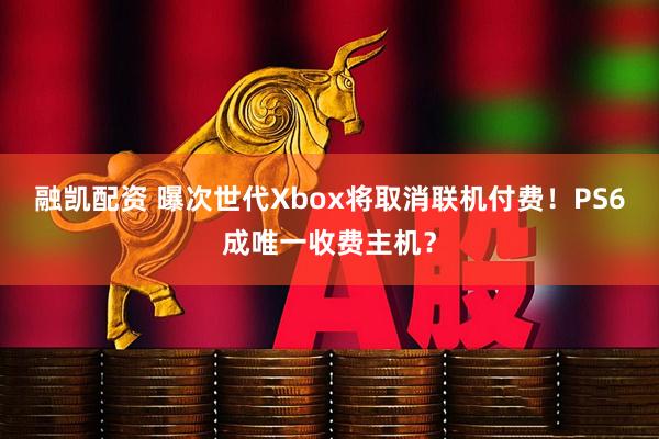 融凯配资 曝次世代Xbox将取消联机付费！PS6成唯一收费主机？