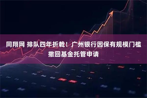 同翔网 排队四年折戟！广州银行因保有规模门槛撤回基金托管申请
