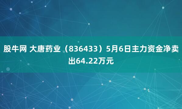 股牛网 大唐药业（836433）5月6日主力资金净卖出64.22万元