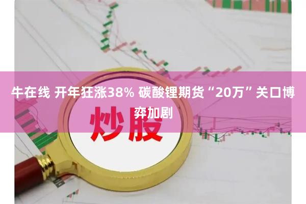 牛在线 开年狂涨38% 碳酸锂期货“20万”关口博弈加剧