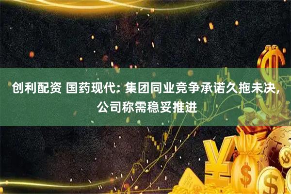 创利配资 国药现代: 集团同业竞争承诺久拖未决, 公司称需稳妥推进