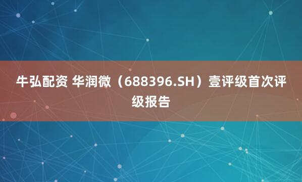 牛弘配资 华润微（688396.SH）壹评级首次评级报告