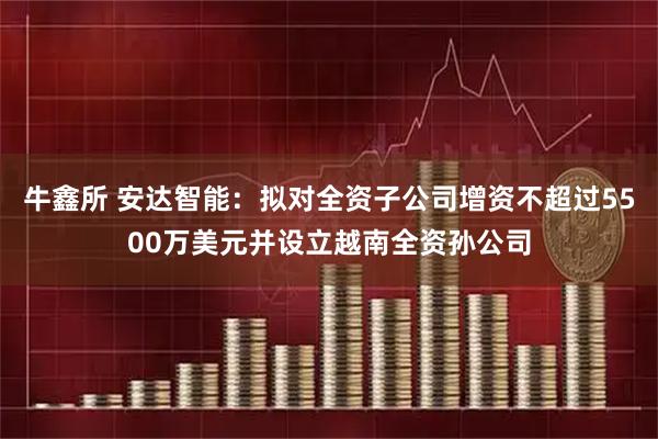 牛鑫所 安达智能：拟对全资子公司增资不超过5500万美元并设立越南全资孙公司