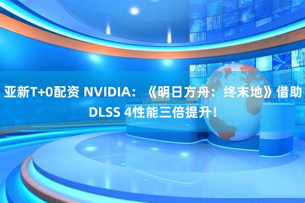 亚新T+0配资 NVIDIA：《明日方舟：终末地》借助DLSS 4性能三倍提升！