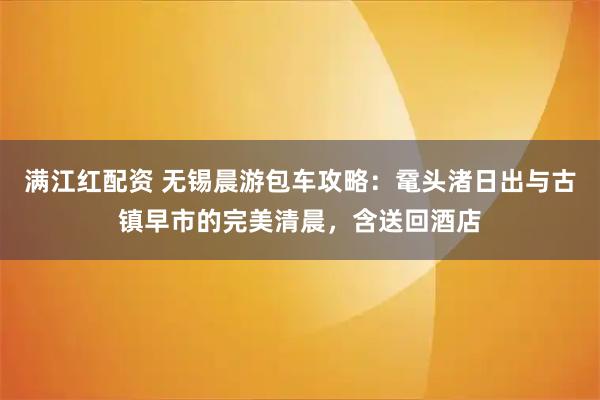 满江红配资 无锡晨游包车攻略:鼋头渚日出与古镇早市的完美清晨,含送回酒店