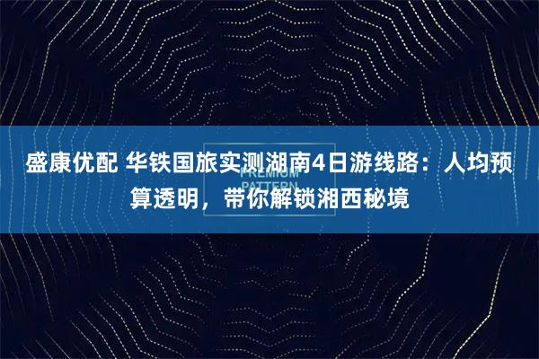 盛康优配 华铁国旅实测湖南4日游线路：人均预算透明，带你解锁湘西秘境
