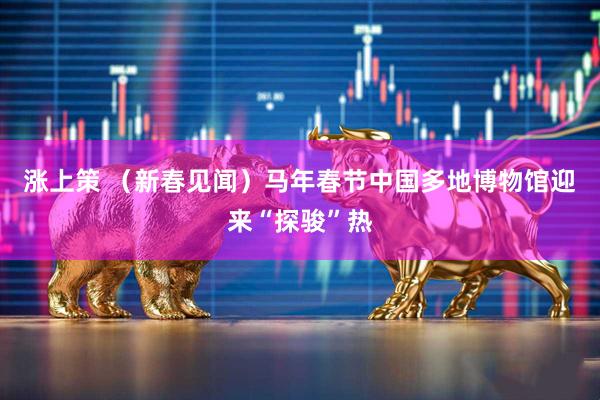 涨上策 （新春见闻）马年春节中国多地博物馆迎来“探骏”热