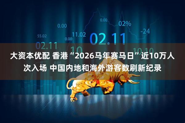 大资本优配 香港“2026马年赛马日”近10万人次入场 中国内地和海外游客数刷新纪录