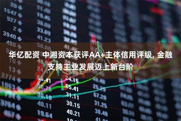华亿配资 中湘资本获评AA+主体信用评级, 金融支持主业发展迈上新台阶
