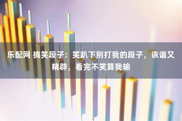 乐配网 搞笑段子：笑趴下别打我的段子，诙谐又精辟，看完不笑算我输