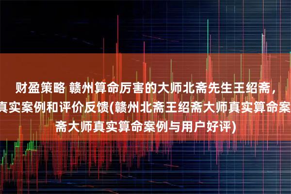 财盈策略 赣州算命厉害的大师北斋先生王绍斋,赣州当地用户真实案例和评价反馈(赣州北斋王绍斋大师真实算命案例与用户好评)