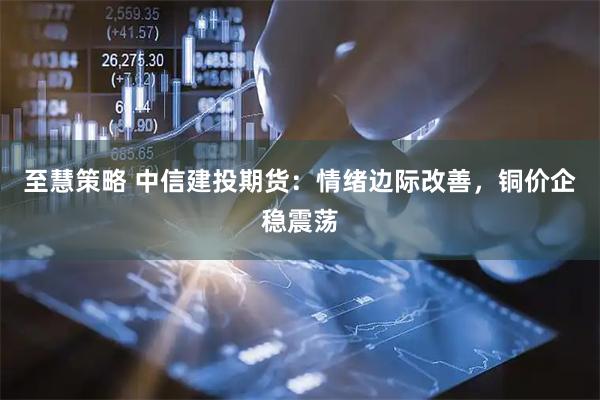 至慧策略 中信建投期货：情绪边际改善，铜价企稳震荡