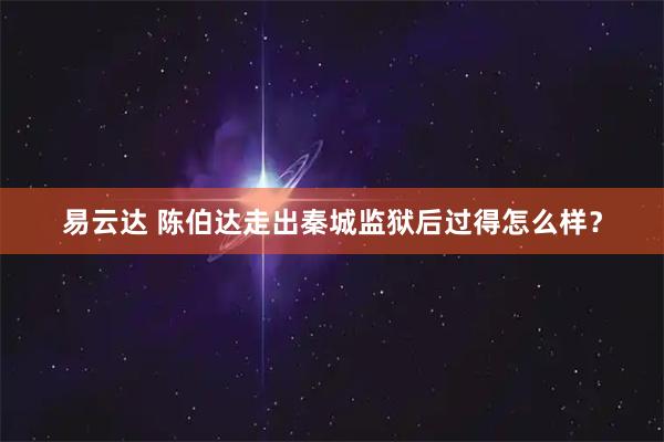 易云达 陈伯达走出秦城监狱后过得怎么样?