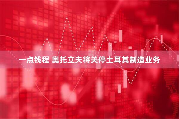 一点钱程 奥托立夫将关停土耳其制造业务